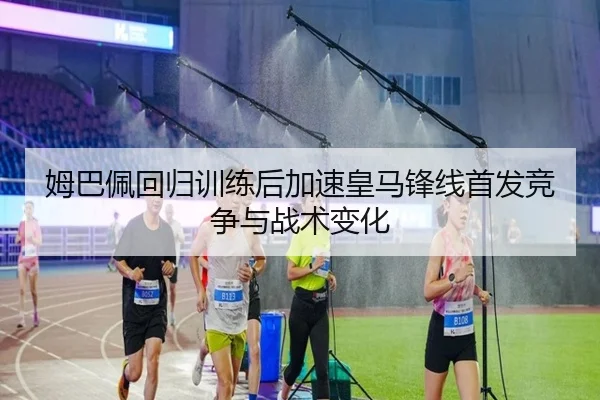 姆巴佩回归训练后加速皇马锋线首发竞争与战术变化